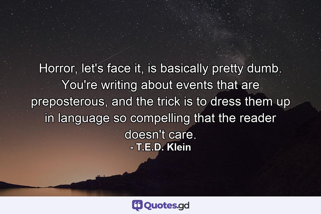 Horror, let's face it, is basically pretty dumb. You're writing about events that are preposterous, and the trick is to dress them up in language so compelling that the reader doesn't care. - Quote by T.E.D. Klein