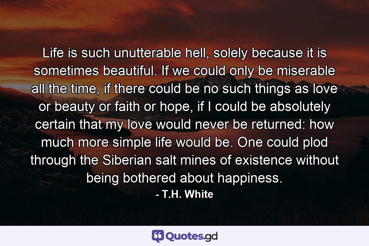 Life is such unutterable hell, solely because it is sometimes beautiful. If we could only be miserable all the time, if there could be no such things as love or beauty or faith or hope, if I could be absolutely certain that my love would never be returned: how much more simple life would be. One could plod through the Siberian salt mines of existence without being bothered about happiness. - Quote by T.H. White