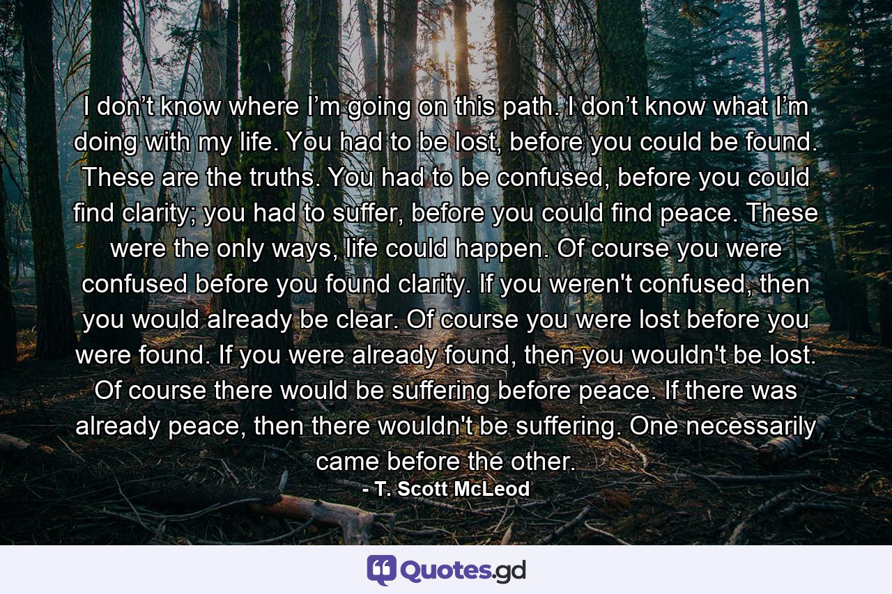 I don’t know where I’m going on this path. I don’t know what I’m doing with my life. You had to be lost, before you could be found. These are the truths. You had to be confused, before you could find clarity; you had to suffer, before you could find peace. These were the only ways, life could happen. Of course you were confused before you found clarity. If you weren't confused, then you would already be clear. Of course you were lost before you were found. If you were already found, then you wouldn't be lost. Of course there would be suffering before peace. If there was already peace, then there wouldn't be suffering. One necessarily came before the other. - Quote by T. Scott McLeod