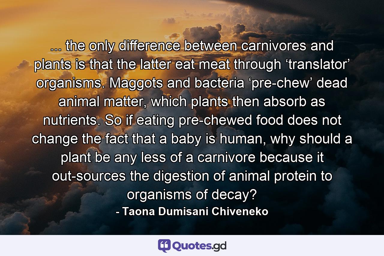 ... the only difference between carnivores and plants is that the latter eat meat through ‘translator’ organisms. Maggots and bacteria ‘pre-chew’ dead animal matter, which plants then absorb as nutrients. So if eating pre-chewed food does not change the fact that a baby is human, why should a plant be any less of a carnivore because it out-sources the digestion of animal protein to organisms of decay? - Quote by Taona Dumisani Chiveneko