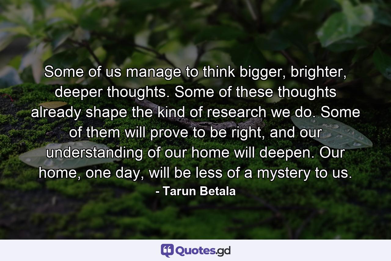 Some of us manage to think bigger, brighter, deeper thoughts. Some of these thoughts already shape the kind of research we do. Some of them will prove to be right, and our understanding of our home will deepen. Our home, one day, will be less of a mystery to us. - Quote by Tarun Betala