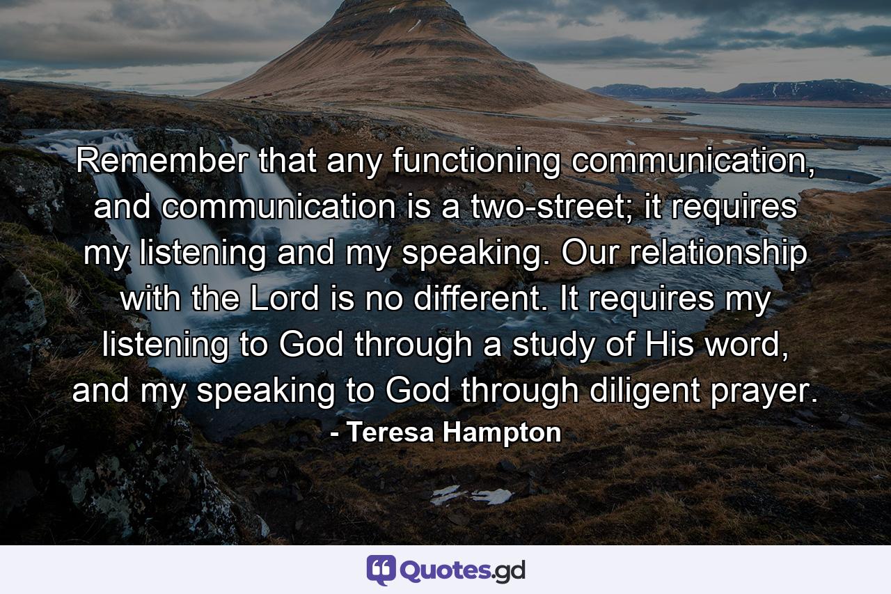 Remember that any functioning communication, and communication is a two-street; it requires my listening and my speaking. Our relationship with the Lord is no different. It requires my listening to God through a study of His word, and my speaking to God through diligent prayer. - Quote by Teresa Hampton