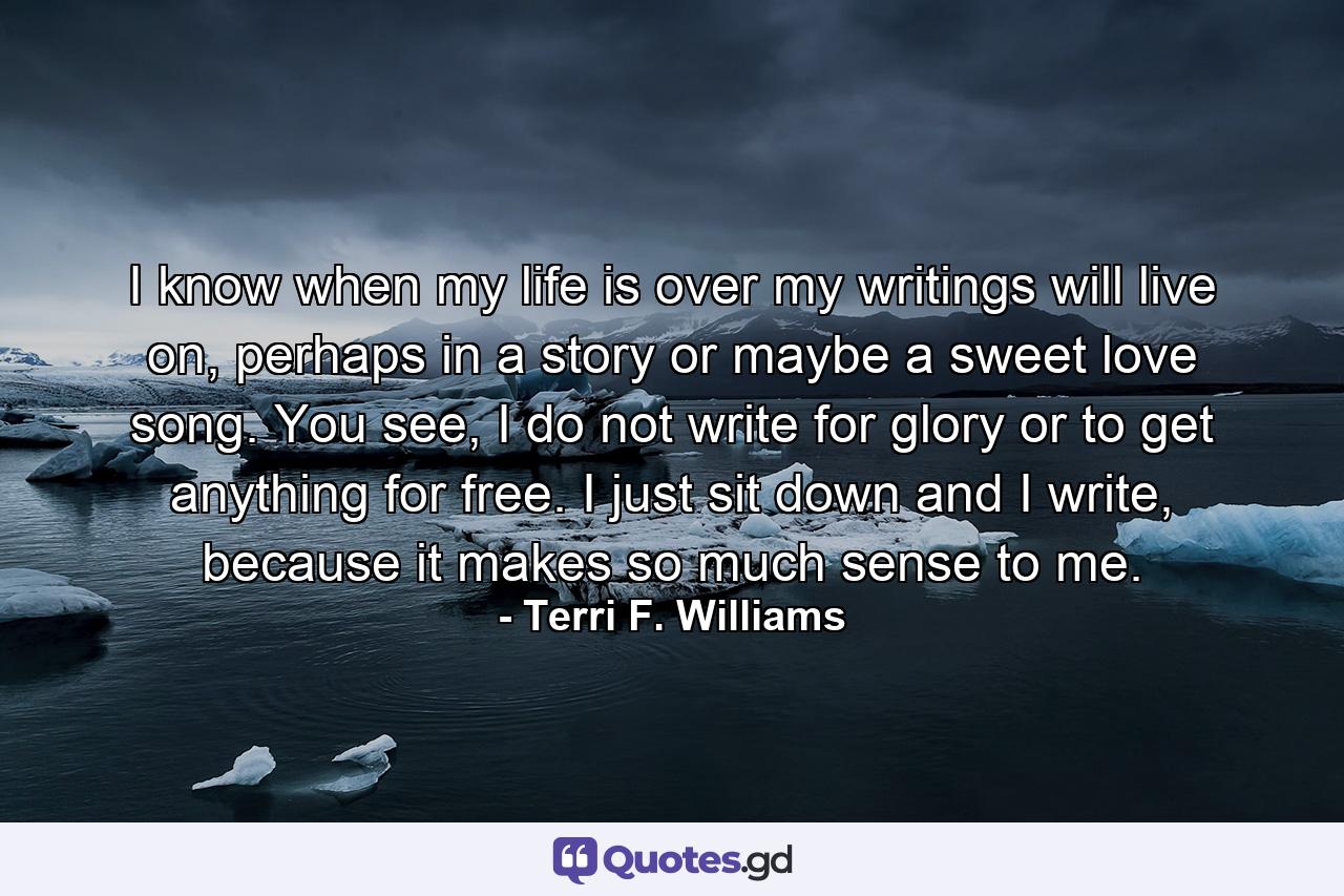 I know when my life is over my writings will live on, perhaps in a story or maybe a sweet love song. You see, I do not write for glory or to get anything for free. I just sit down and I write, because it makes so much sense to me. - Quote by Terri F. Williams