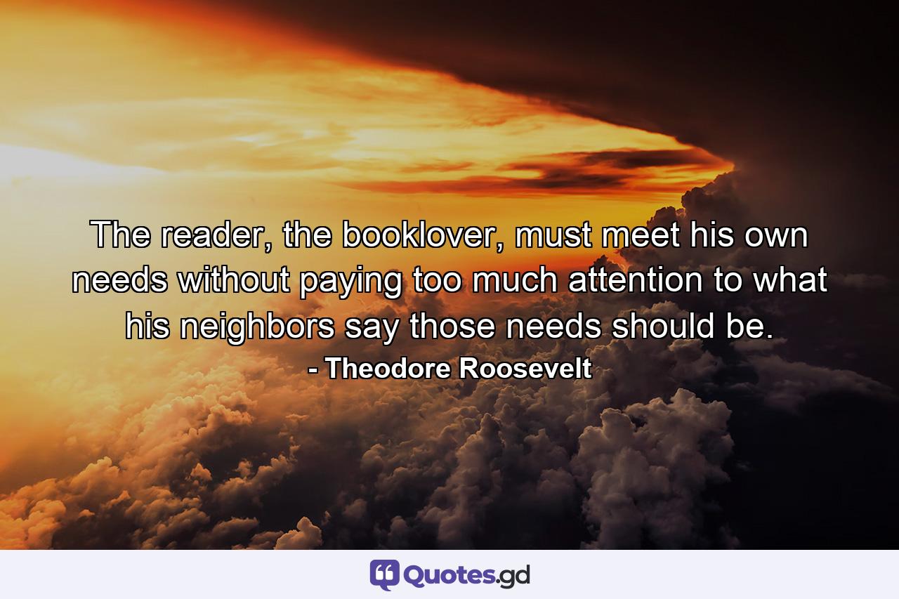 The reader, the booklover, must meet his own needs without paying too much attention to what his neighbors say those needs should be. - Quote by Theodore Roosevelt