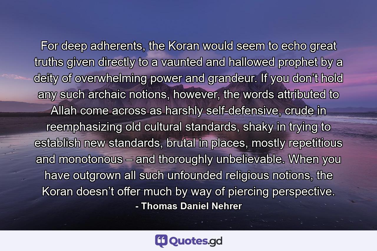 For deep adherents, the Koran would seem to echo great truths given directly to a vaunted and hallowed prophet by a deity of overwhelming power and grandeur. If you don’t hold any such archaic notions, however, the words attributed to Allah come across as harshly self-defensive, crude in reemphasizing old cultural standards, shaky in trying to establish new standards, brutal in places, mostly repetitious and monotonous – and thoroughly unbelievable. When you have outgrown all such unfounded religious notions, the Koran doesn’t offer much by way of piercing perspective. - Quote by Thomas Daniel Nehrer