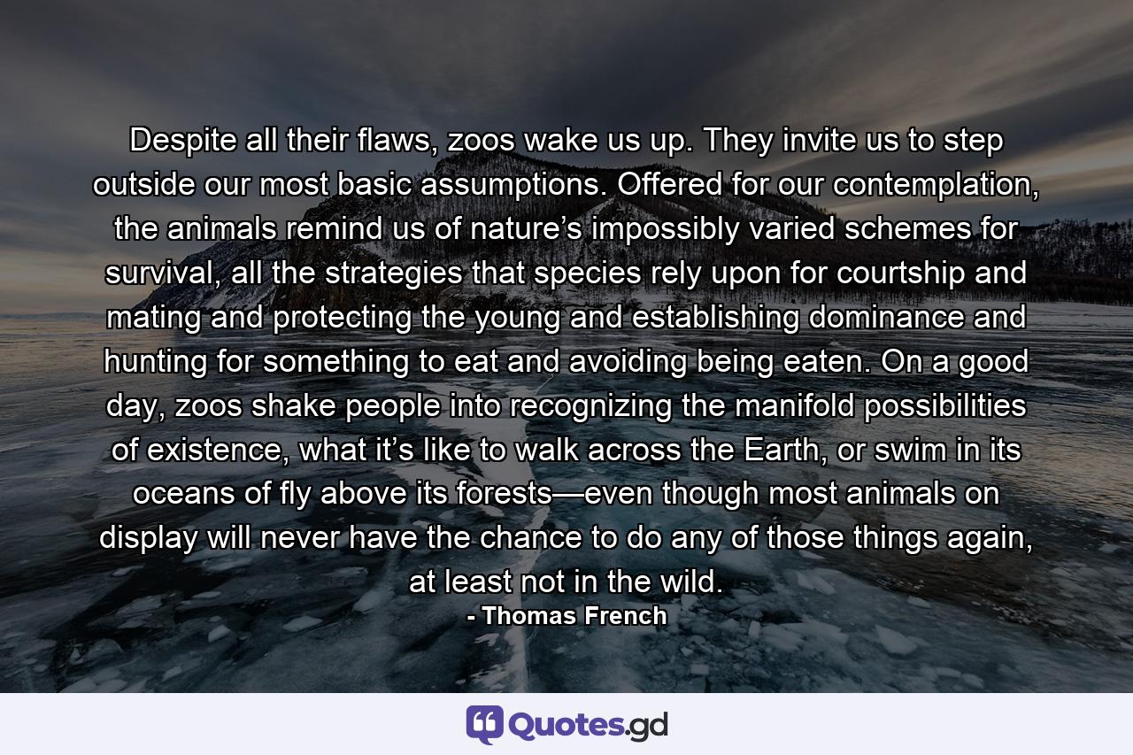 Despite all their flaws, zoos wake us up. They invite us to step outside our most basic assumptions. Offered for our contemplation, the animals remind us of nature’s impossibly varied schemes for survival, all the strategies that species rely upon for courtship and mating and protecting the young and establishing dominance and hunting for something to eat and avoiding being eaten. On a good day, zoos shake people into recognizing the manifold possibilities of existence, what it’s like to walk across the Earth, or swim in its oceans of fly above its forests—even though most animals on display will never have the chance to do any of those things again, at least not in the wild. - Quote by Thomas French