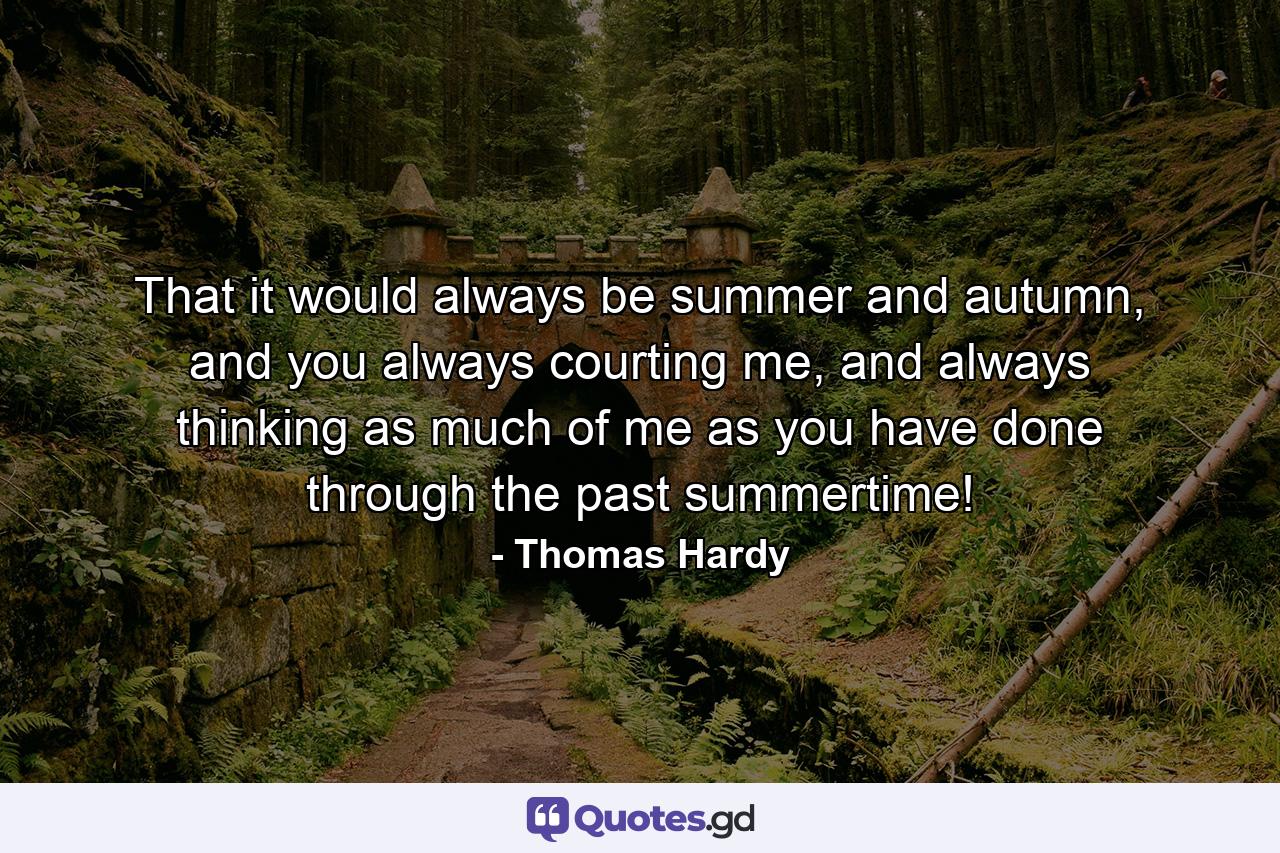 That it would always be summer and autumn, and you always courting me, and always thinking as much of me as you have done through the past summertime! - Quote by Thomas Hardy