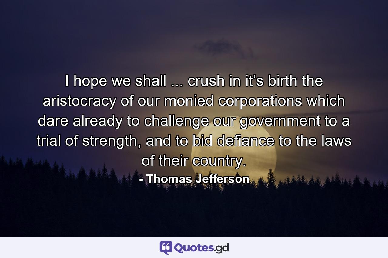 I hope we shall ... crush in it’s birth the aristocracy of our monied corporations which dare already to challenge our government to a trial of strength, and to bid defiance to the laws of their country. - Quote by Thomas Jefferson