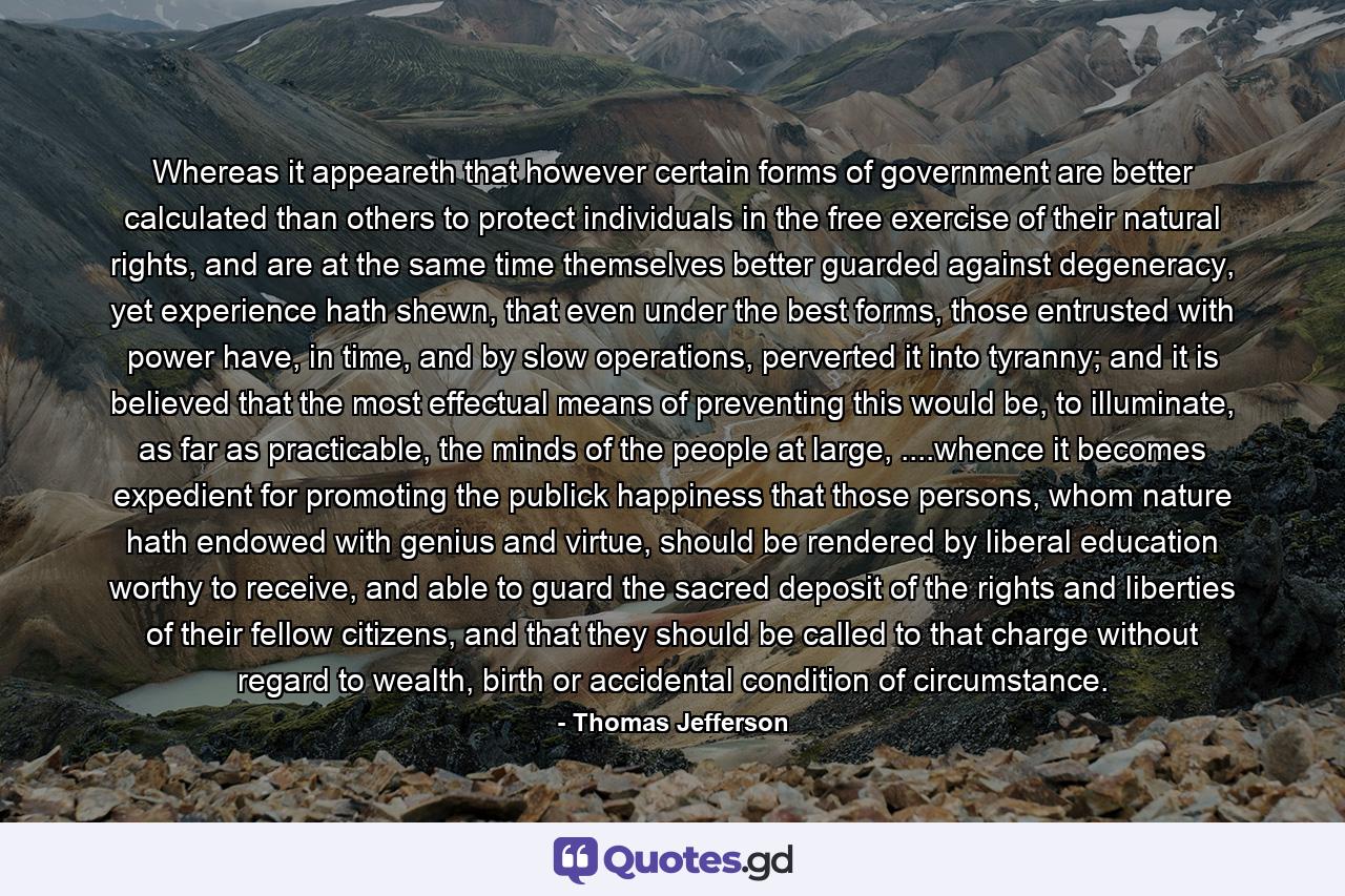 Whereas it appeareth that however certain forms of government are better calculated than others to protect individuals in the free exercise of their natural rights, and are at the same time themselves better guarded against degeneracy, yet experience hath shewn, that even under the best forms, those entrusted with power have, in time, and by slow operations, perverted it into tyranny; and it is believed that the most effectual means of preventing this would be, to illuminate, as far as practicable, the minds of the people at large, ....whence it becomes expedient for promoting the publick happiness that those persons, whom nature hath endowed with genius and virtue, should be rendered by liberal education worthy to receive, and able to guard the sacred deposit of the rights and liberties of their fellow citizens, and that they should be called to that charge without regard to wealth, birth or accidental condition of circumstance. - Quote by Thomas Jefferson