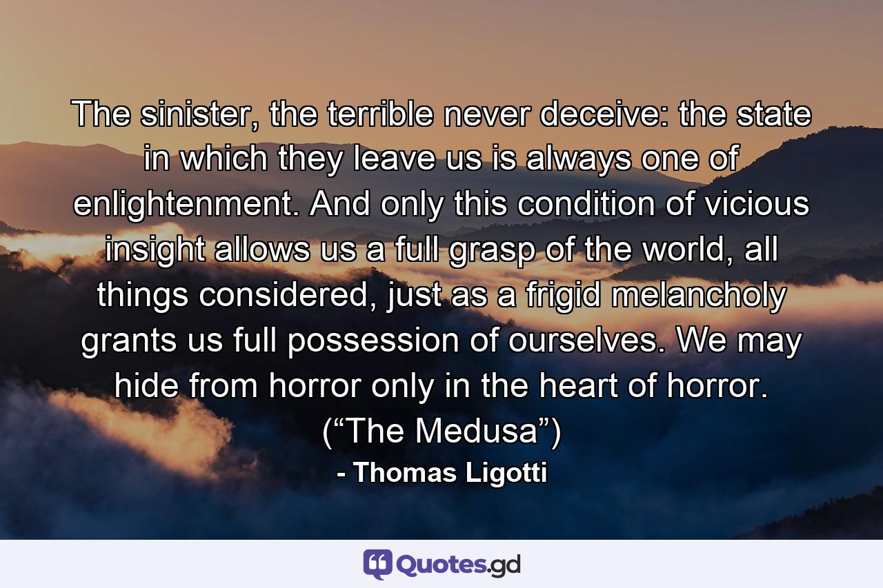 The sinister, the terrible never deceive: the state in which they leave us is always one of enlightenment. And only this condition of vicious insight allows us a full grasp of the world, all things considered, just as a frigid melancholy grants us full possession of ourselves. We may hide from horror only in the heart of horror. (“The Medusa”) - Quote by Thomas Ligotti