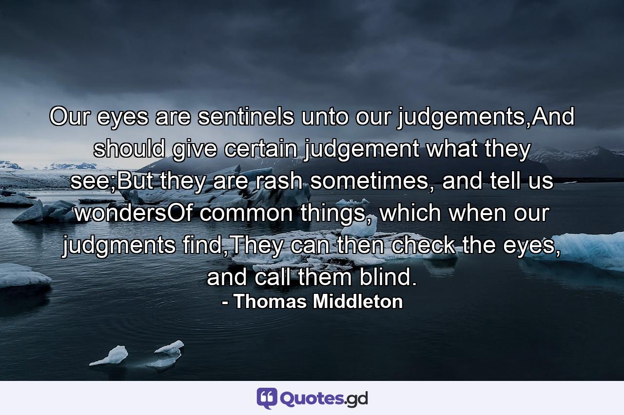 Our eyes are sentinels unto our judgements,And should give certain judgement what they see;But they are rash sometimes, and tell us wondersOf common things, which when our judgments find,They can then check the eyes, and call them blind. - Quote by Thomas Middleton