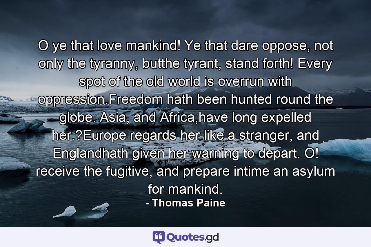 O ye that love mankind! Ye that dare oppose, not only the tyranny, butthe tyrant, stand forth! Every spot of the old world is overrun with oppression.Freedom hath been hunted round the globe. Asia, and Africa,have long expelled her.?Europe regards her like a stranger, and Englandhath given her warning to depart. O! receive the fugitive, and prepare intime an asylum for mankind. - Quote by Thomas Paine