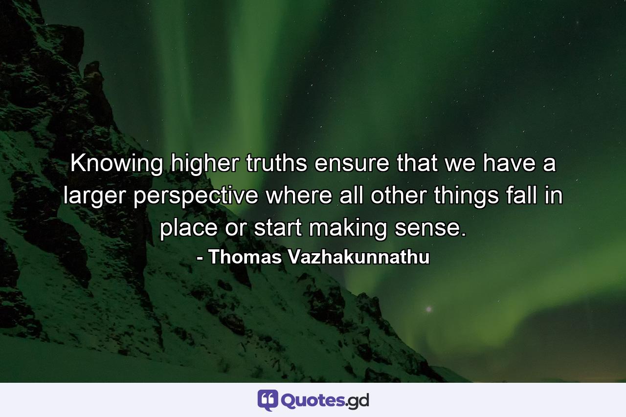 Knowing higher truths ensure that we have a larger perspective where all other things fall in place or start making sense. - Quote by Thomas Vazhakunnathu