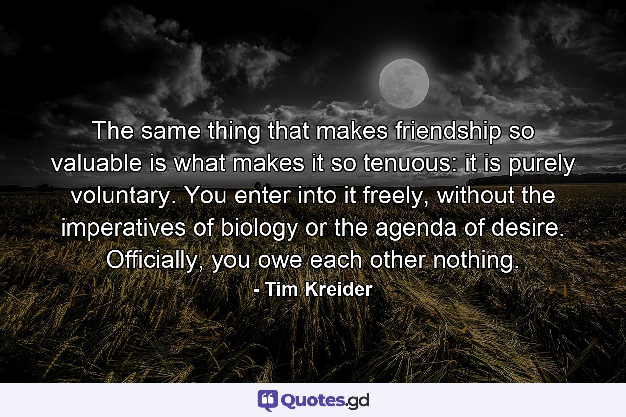 The same thing that makes friendship so valuable is what makes it so tenuous: it is purely voluntary. You enter into it freely, without the imperatives of biology or the agenda of desire. Officially, you owe each other nothing. - Quote by Tim Kreider