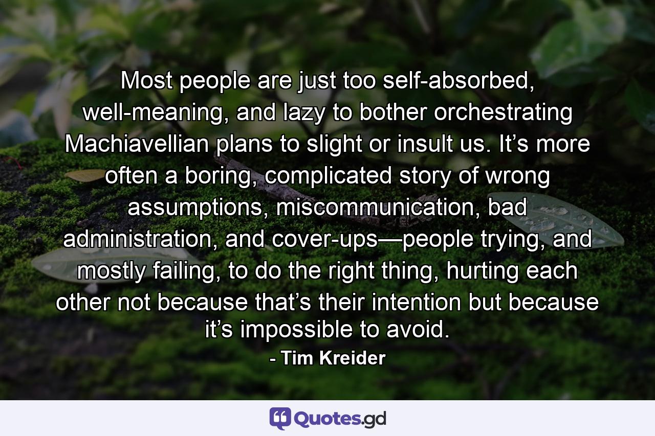 Most people are just too self-absorbed, well-meaning, and lazy to bother orchestrating Machiavellian plans to slight or insult us. It’s more often a boring, complicated story of wrong assumptions, miscommunication, bad administration, and cover-ups—people trying, and mostly failing, to do the right thing, hurting each other not because that’s their intention but because it’s impossible to avoid. - Quote by Tim Kreider