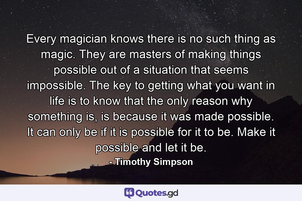 Every magician knows there is no such thing as magic. They are masters of making things possible out of a situation that seems impossible. The key to getting what you want in life is to know that the only reason why something is, is because it was made possible. It can only be if it is possible for it to be. Make it possible and let it be. - Quote by Timothy Simpson