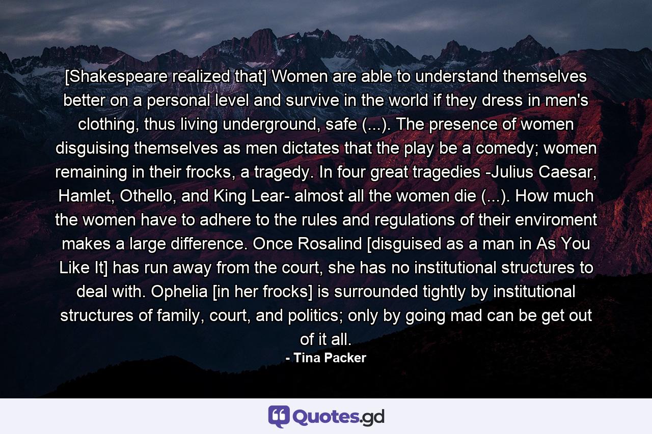 [Shakespeare realized that] Women are able to understand themselves better on a personal level and survive in the world if they dress in men's clothing, thus living underground, safe (...). The presence of women disguising themselves as men dictates that the play be a comedy; women remaining in their frocks, a tragedy. In four great tragedies -Julius Caesar, Hamlet, Othello, and King Lear- almost all the women die (...). How much the women have to adhere to the rules and regulations of their enviroment makes a large difference. Once Rosalind [disguised as a man in As You Like It] has run away from the court, she has no institutional structures to deal with. Ophelia [in her frocks] is surrounded tightly by institutional structures of family, court, and politics; only by going mad can be get out of it all. - Quote by Tina Packer