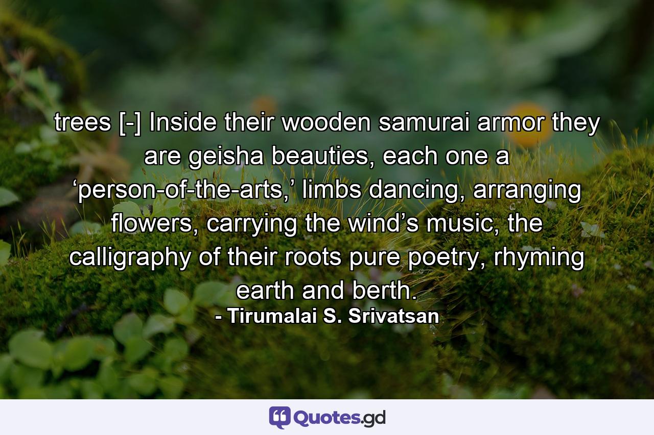 trees [-] Inside their wooden samurai armor they are geisha beauties, each one a ‘person-of-the-arts,’ limbs dancing, arranging flowers, carrying the wind’s music, the calligraphy of their roots pure poetry, rhyming earth and berth. - Quote by Tirumalai S. Srivatsan