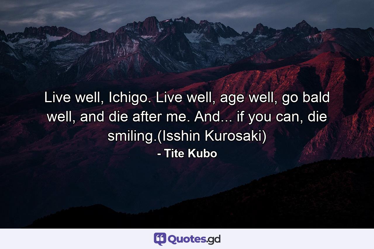 Live well, Ichigo. Live well, age well, go bald well, and die after me. And... if you can, die smiling.(Isshin Kurosaki) - Quote by Tite Kubo