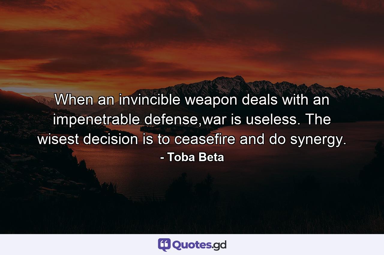 When an invincible weapon deals with an impenetrable defense,war is useless. The wisest decision is to ceasefire and do synergy. - Quote by Toba Beta