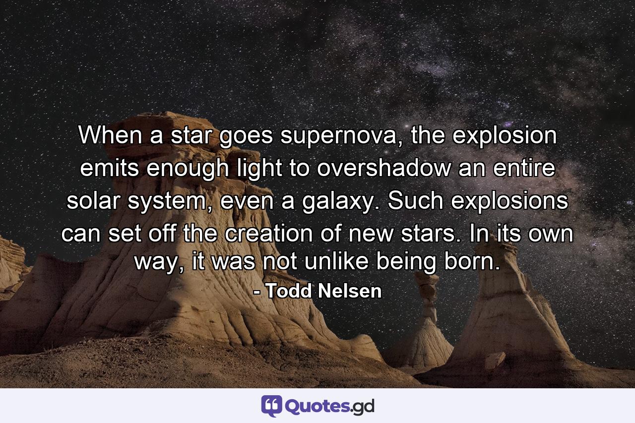 When a star goes supernova, the explosion emits enough light to overshadow an entire solar system, even a galaxy. Such explosions can set off the creation of new stars. In its own way, it was not unlike being born. - Quote by Todd Nelsen