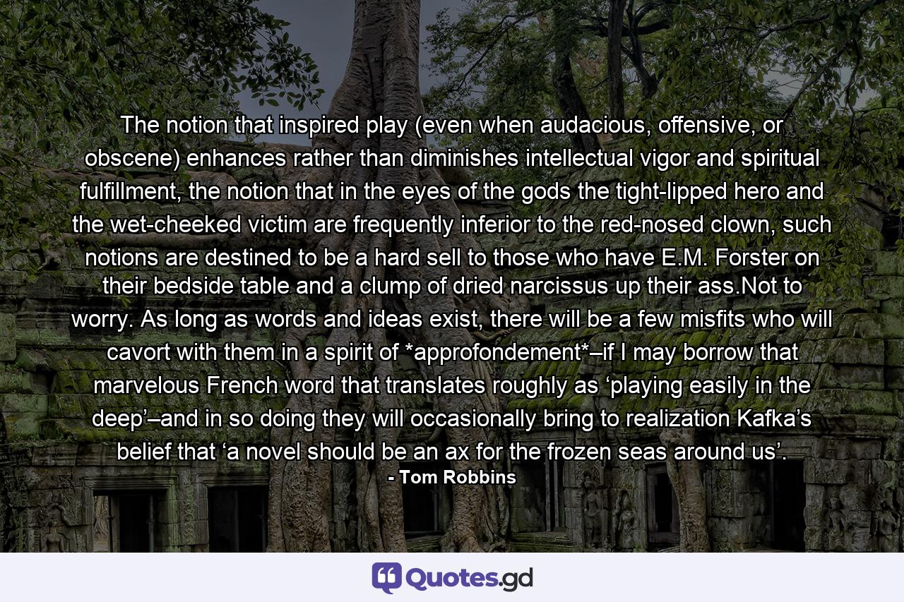 The notion that inspired play (even when audacious, offensive, or obscene) enhances rather than diminishes intellectual vigor and spiritual fulfillment, the notion that in the eyes of the gods the tight-lipped hero and the wet-cheeked victim are frequently inferior to the red-nosed clown, such notions are destined to be a hard sell to those who have E.M. Forster on their bedside table and a clump of dried narcissus up their ass.Not to worry. As long as words and ideas exist, there will be a few misfits who will cavort with them in a spirit of *approfondement*–if I may borrow that marvelous French word that translates roughly as ‘playing easily in the deep’–and in so doing they will occasionally bring to realization Kafka’s belief that ‘a novel should be an ax for the frozen seas around us’. - Quote by Tom Robbins