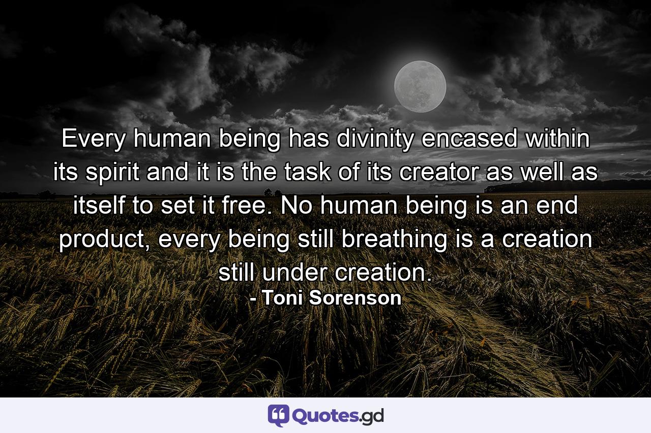 Every human being has divinity encased within its spirit and it is the task of its creator as well as itself to set it free. No human being is an end product, every being still breathing is a creation still under creation. - Quote by Toni Sorenson