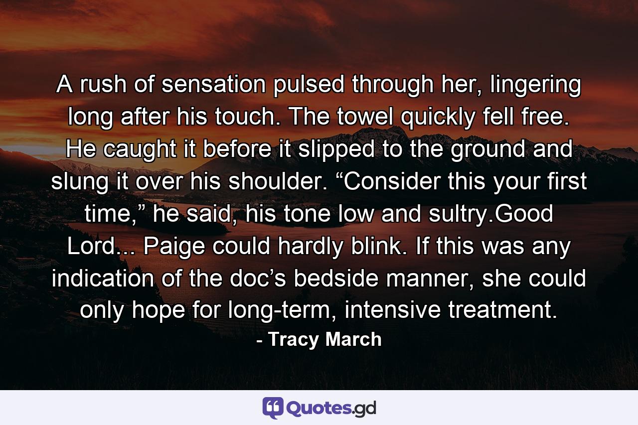 A rush of sensation pulsed through her, lingering long after his touch. The towel quickly fell free. He caught it before it slipped to the ground and slung it over his shoulder. “Consider this your first time,” he said, his tone low and sultry.Good Lord... Paige could hardly blink. If this was any indication of the doc’s bedside manner, she could only hope for long-term, intensive treatment. - Quote by Tracy March