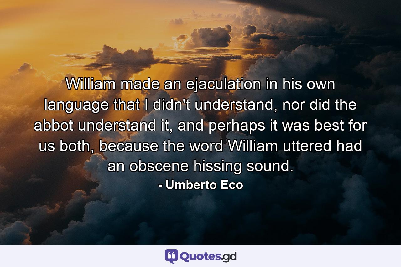 William made an ejaculation in his own language that I didn't understand, nor did the abbot understand it, and perhaps it was best for us both, because the word William uttered had an obscene hissing sound. - Quote by Umberto Eco