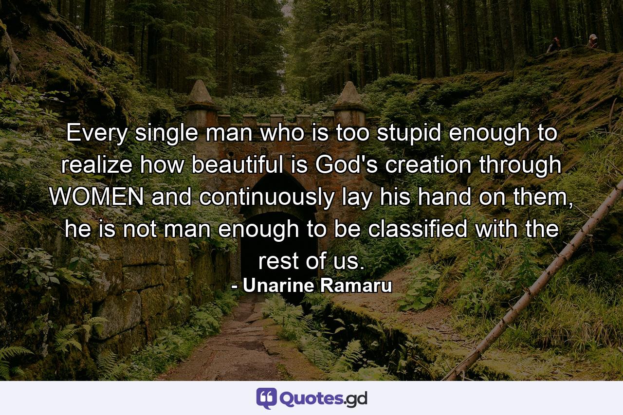 Every single man who is too stupid enough to realize how beautiful is God's creation through WOMEN and continuously lay his hand on them, he is not man enough to be classified with the rest of us. - Quote by Unarine Ramaru