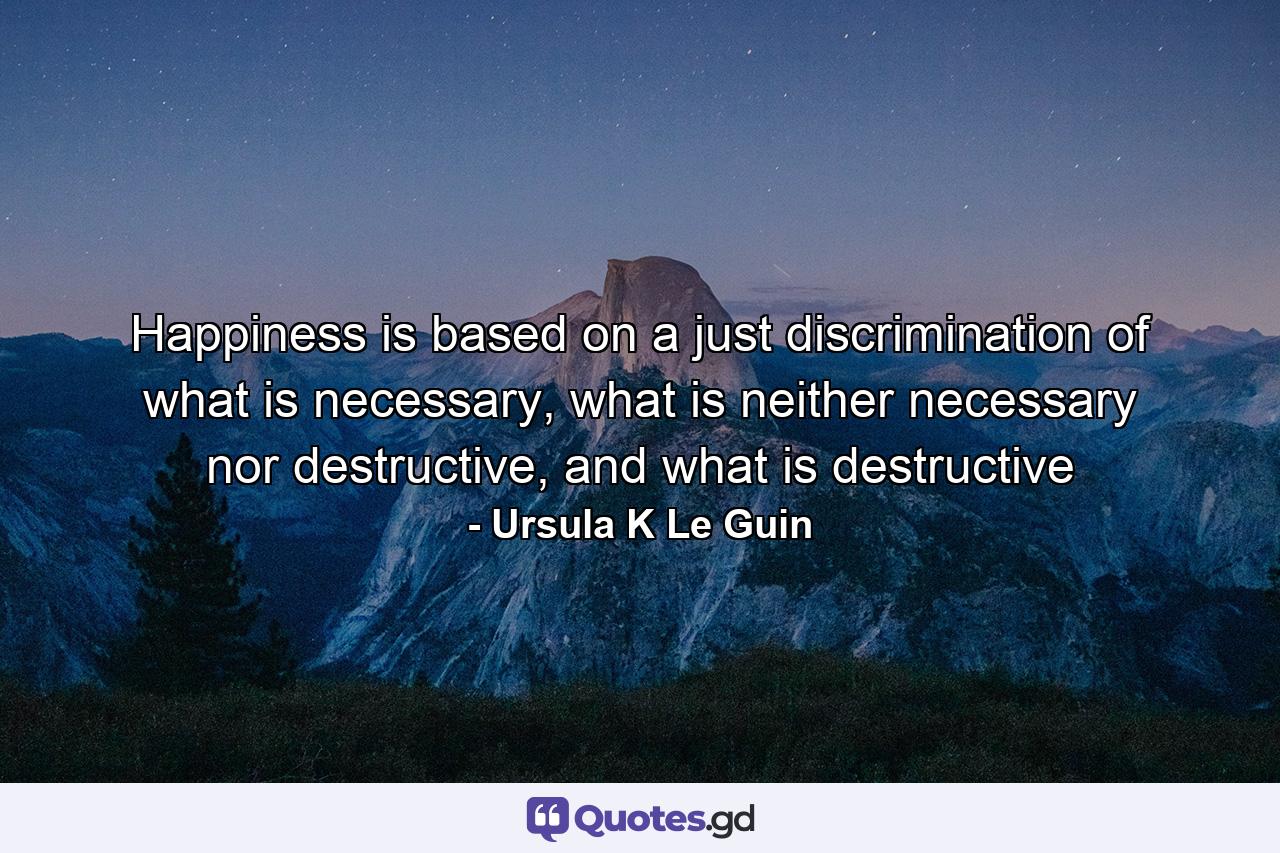 Happiness is based on a just discrimination of what is necessary, what is neither necessary nor destructive, and what is destructive - Quote by Ursula K Le Guin