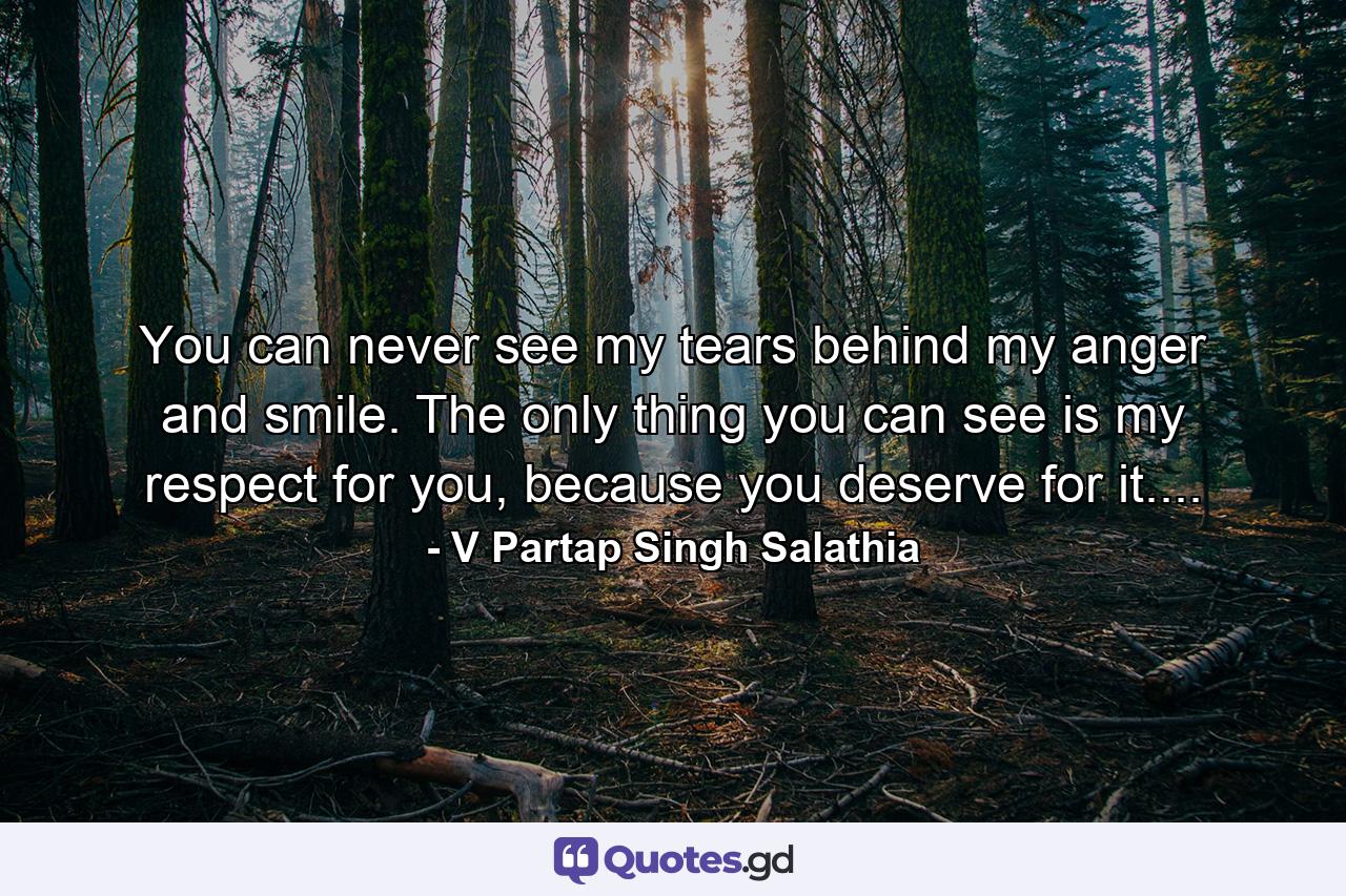 You can never see my tears behind my anger and smile. The only thing you can see is my respect for you, because you deserve for it.... - Quote by V Partap Singh Salathia