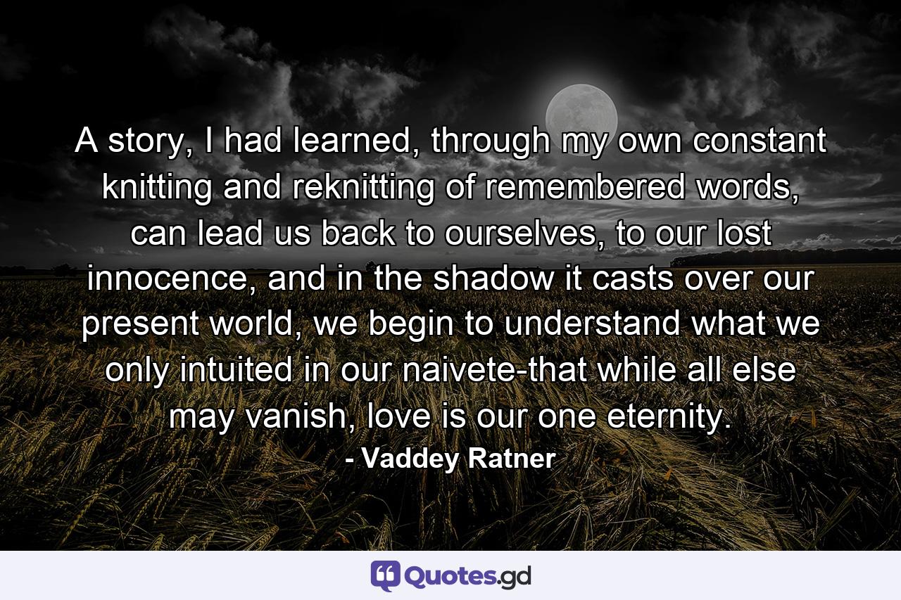 A story, I had learned, through my own constant knitting and reknitting of remembered words, can lead us back to ourselves, to our lost innocence, and in the shadow it casts over our present world, we begin to understand what we only intuited in our naivete-that while all else may vanish, love is our one eternity. - Quote by Vaddey Ratner