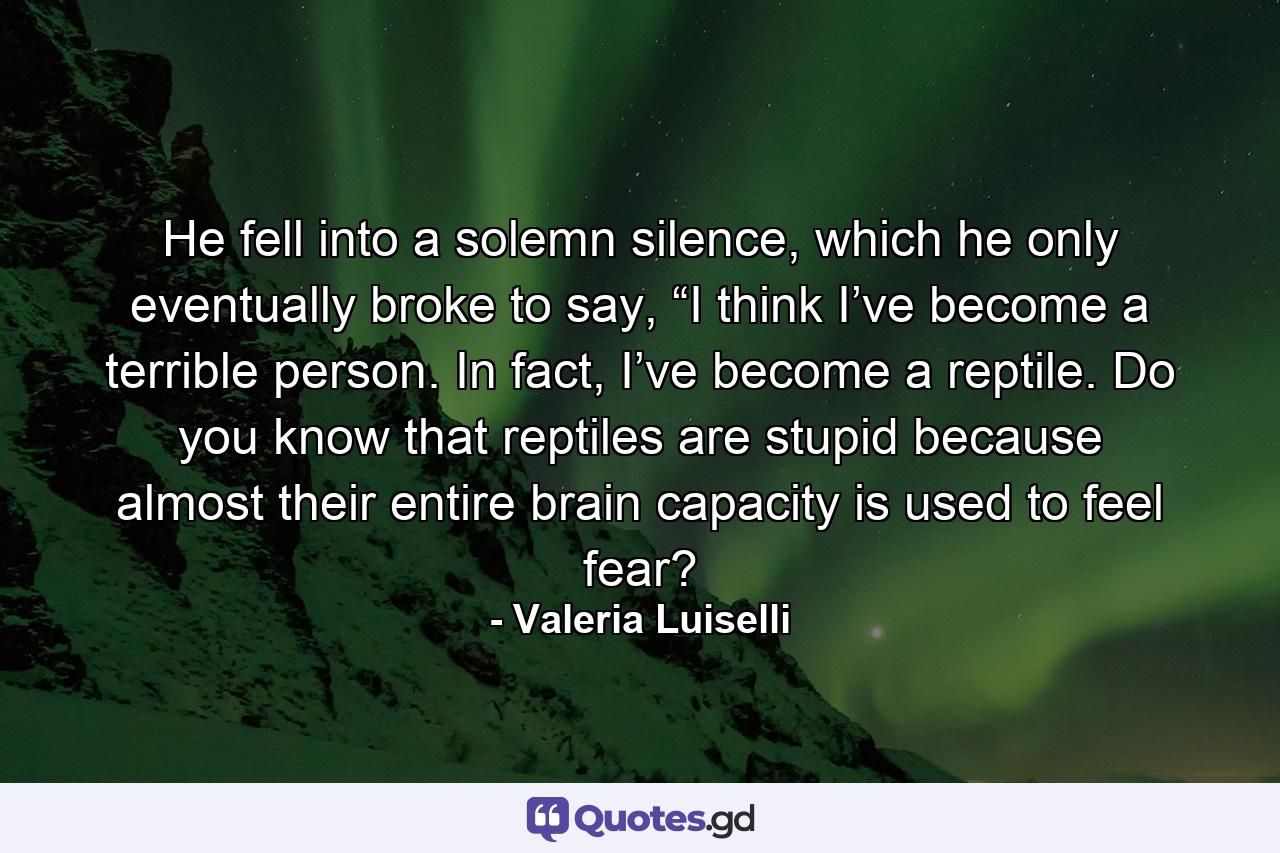 He fell into a solemn silence, which he only eventually broke to say, “I think I’ve become a terrible person. In fact, I’ve become a reptile. Do you know that reptiles are stupid because almost their entire brain capacity is used to feel fear? - Quote by Valeria Luiselli