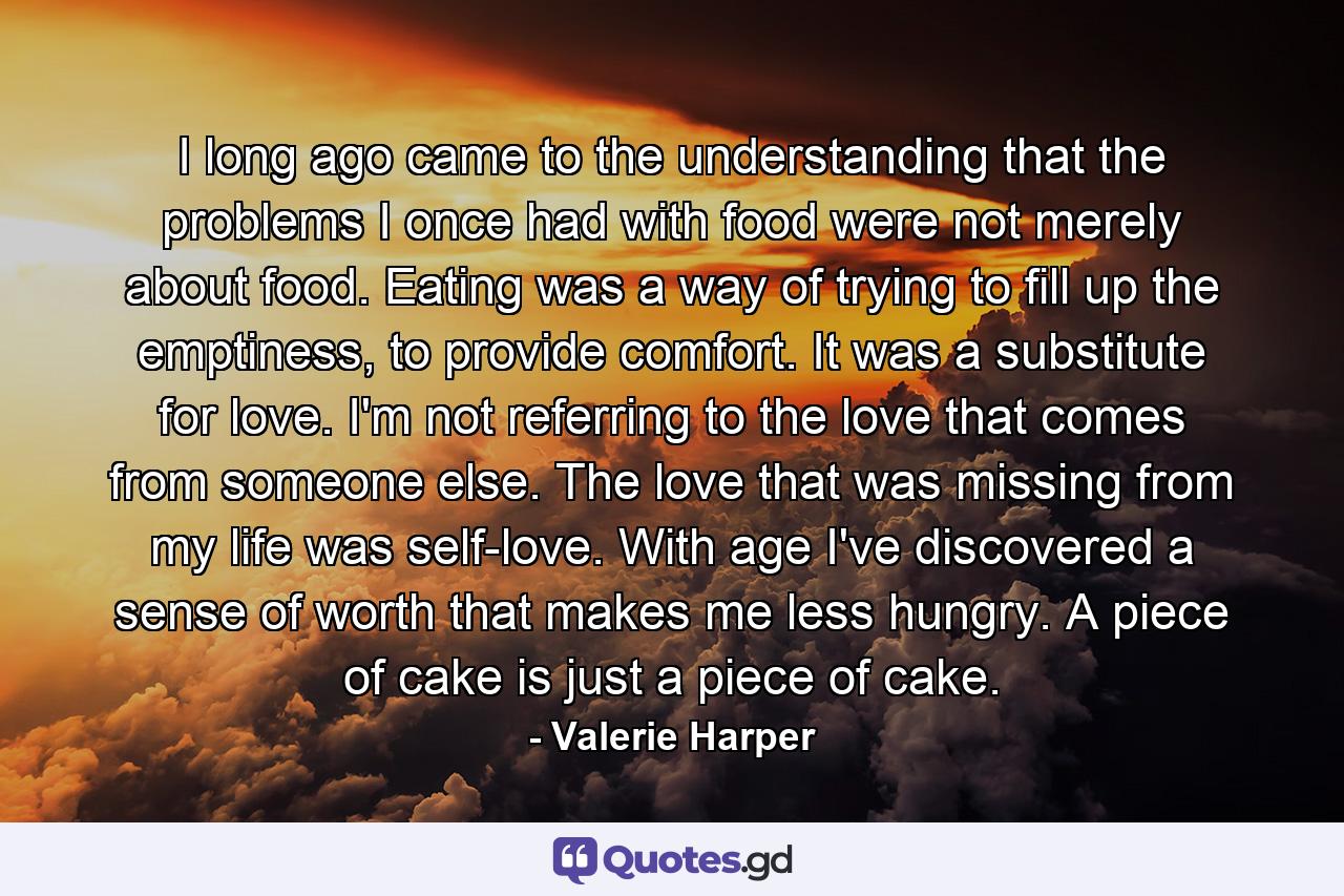 I long ago came to the understanding that the problems I once had with food were not merely about food. Eating was a way of trying to fill up the emptiness, to provide comfort. It was a substitute for love. I'm not referring to the love that comes from someone else. The love that was missing from my life was self-love. With age I've discovered a sense of worth that makes me less hungry. A piece of cake is just a piece of cake. - Quote by Valerie Harper