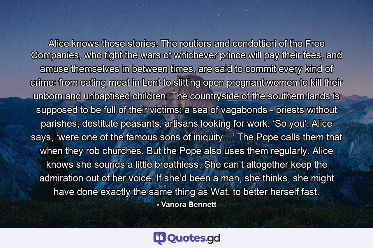 Alice knows those stories. The routiers and condottieri of the Free Companies, who fight the wars of whichever prince will pay their fees, and amuse themselves in between times, are said to commit every kind of crime: from eating meat in Lent to slitting open pregnant women to kill their unborn and unbaptised children. The countryside of the southern lands is supposed to be full of their victims: a sea of vagabonds - priests without parishes; destitute peasants; artisans looking for work. ‘So you’, Alice says, ‘were one of the famous sons of iniquity…’ The Pope calls them that when they rob churches. But the Pope also uses them regularly. Alice knows she sounds a little breathless. She can’t altogether keep the admiration out of her voice. If she’d been a man, she thinks, she might have done exactly the same thing as Wat, to better herself fast. - Quote by Vanora Bennett