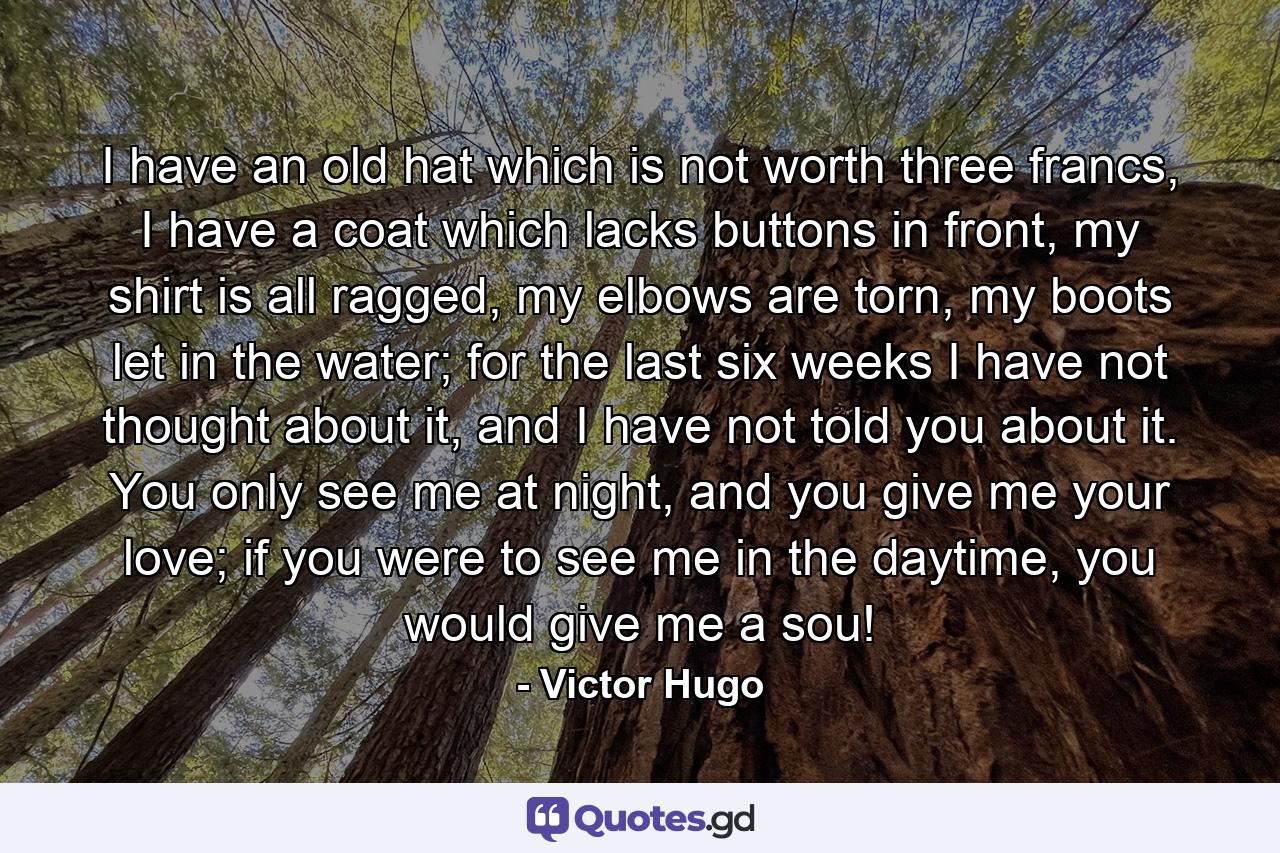 I have an old hat which is not worth three francs, I have a coat which lacks buttons in front, my shirt is all ragged, my elbows are torn, my boots let in the water; for the last six weeks I have not thought about it, and I have not told you about it. You only see me at night, and you give me your love; if you were to see me in the daytime, you would give me a sou! - Quote by Victor Hugo