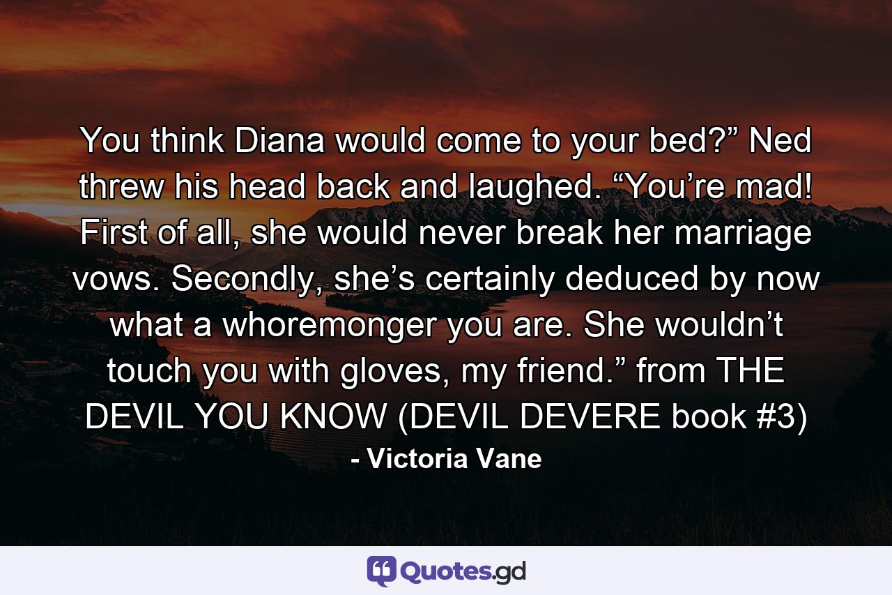 You think Diana would come to your bed?” Ned threw his head back and laughed. “You’re mad! First of all, she would never break her marriage vows. Secondly, she’s certainly deduced by now what a whoremonger you are. She wouldn’t touch you with gloves, my friend.” from THE DEVIL YOU KNOW (DEVIL DEVERE book #3) - Quote by Victoria Vane