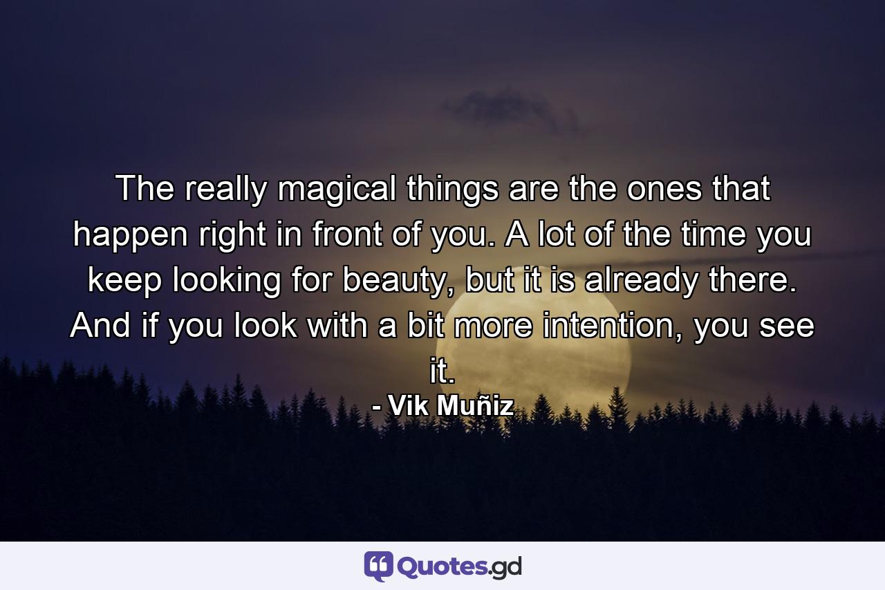 The really magical things are the ones that happen right in front of you. A lot of the time you keep looking for beauty, but it is already there. And if you look with a bit more intention, you see it. - Quote by Vik Muñiz