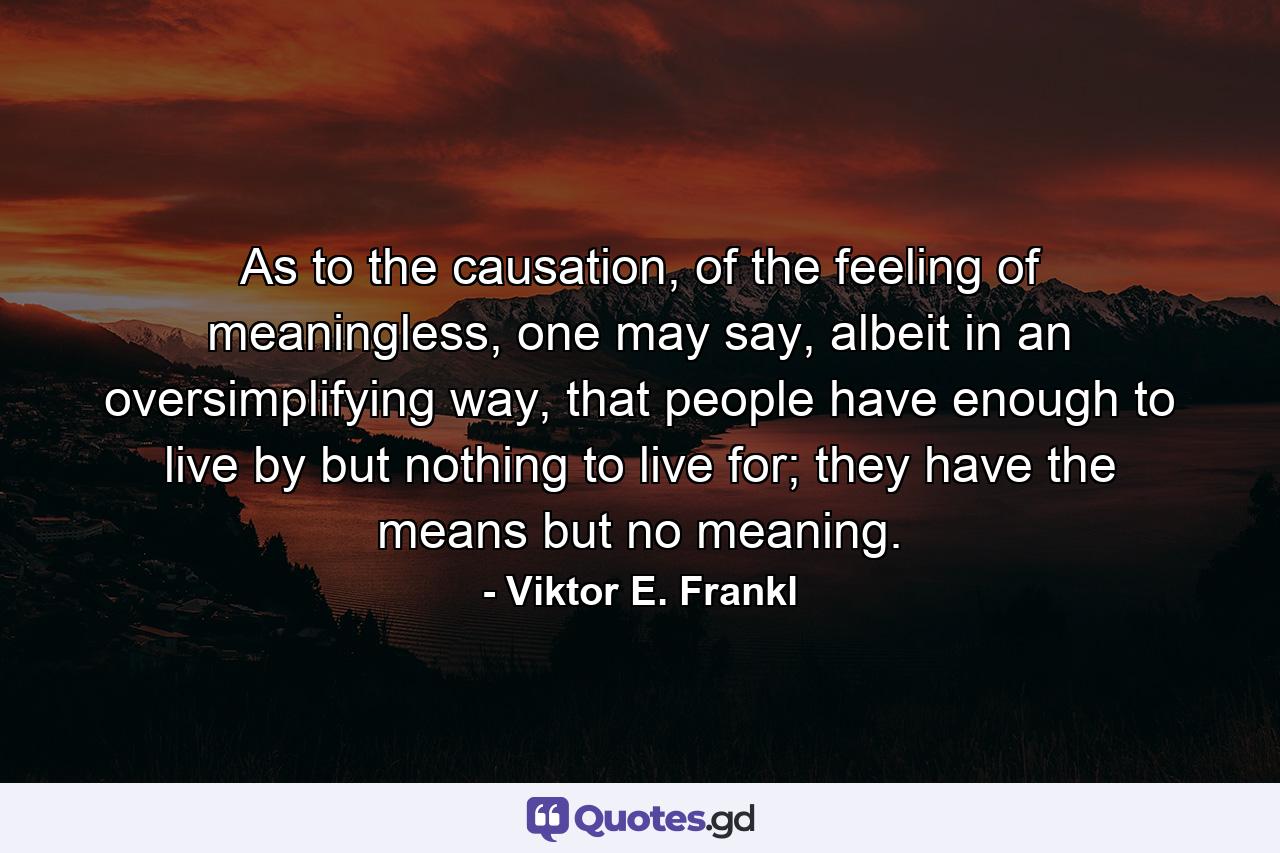 As to the causation, of the feeling of meaningless, one may say, albeit in an oversimplifying way, that people have enough to live by but nothing to live for; they have the means but no meaning. - Quote by Viktor E. Frankl