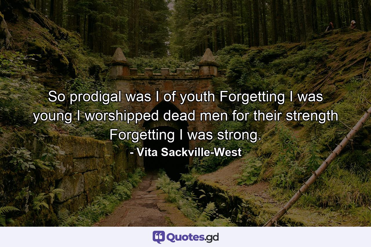 So prodigal was I of youth  Forgetting I was young  I worshipped dead men for their strength  Forgetting I was strong. - Quote by Vita Sackville-West