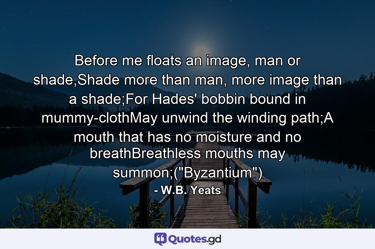 Before me floats an image, man or shade,Shade more than man, more image than a shade;For Hades' bobbin bound in mummy-clothMay unwind the winding path;A mouth that has no moisture and no breathBreathless mouths may summon;(