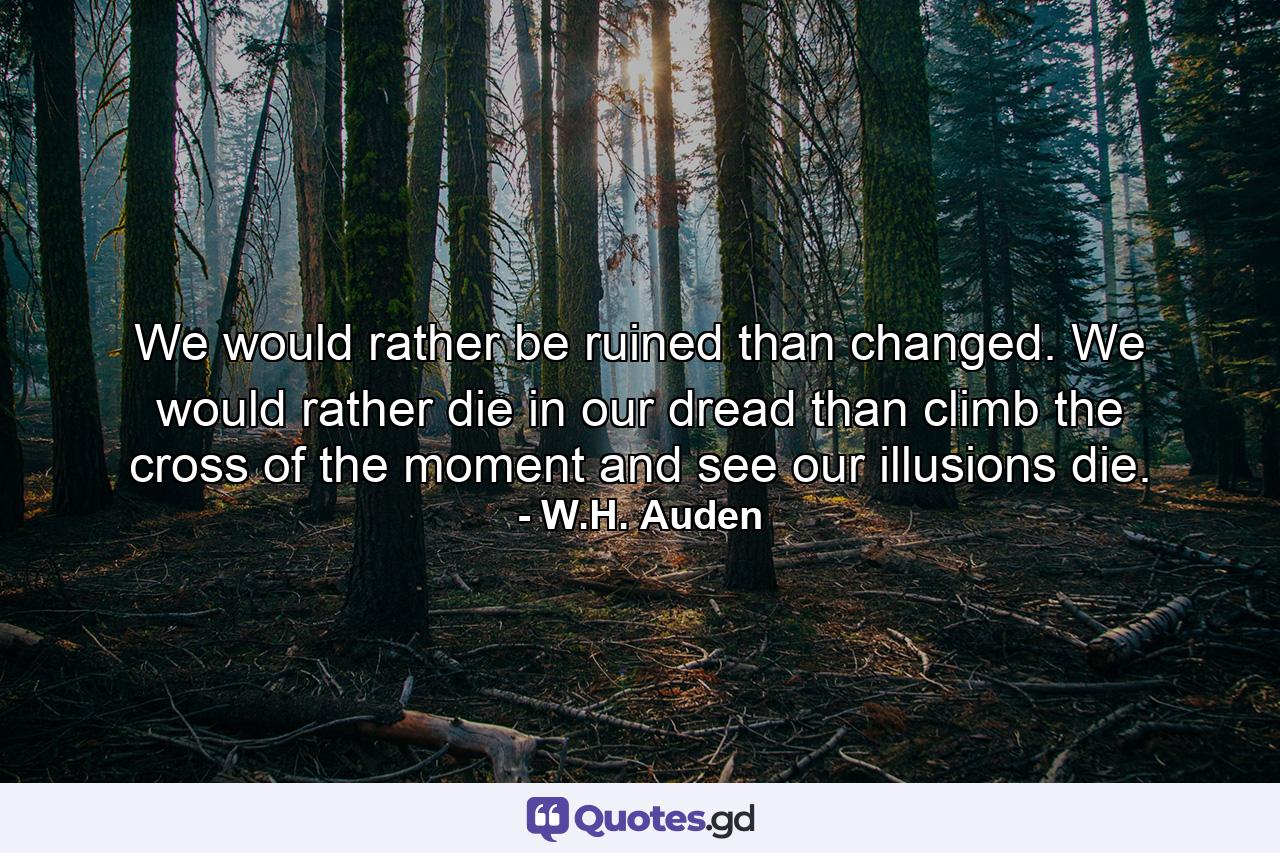 We would rather be ruined than changed. We would rather die in our dread than climb the cross of the moment and see our illusions die. - Quote by W.H. Auden