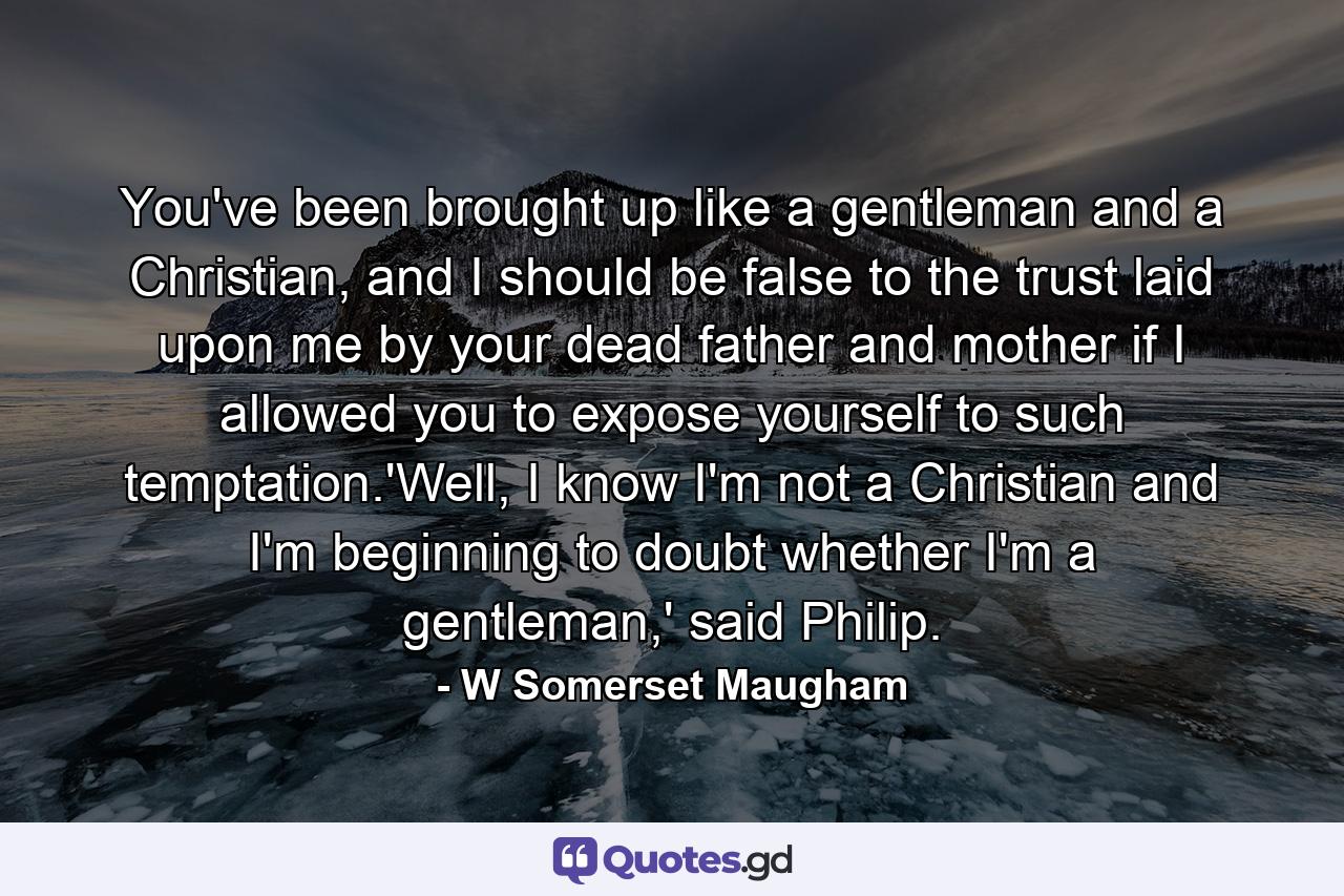 You've been brought up like a gentleman and a Christian, and I should be false to the trust laid upon me by your dead father and mother if I allowed you to expose yourself to such temptation.'Well, I know I'm not a Christian and I'm beginning to doubt whether I'm a gentleman,' said Philip. - Quote by W Somerset Maugham