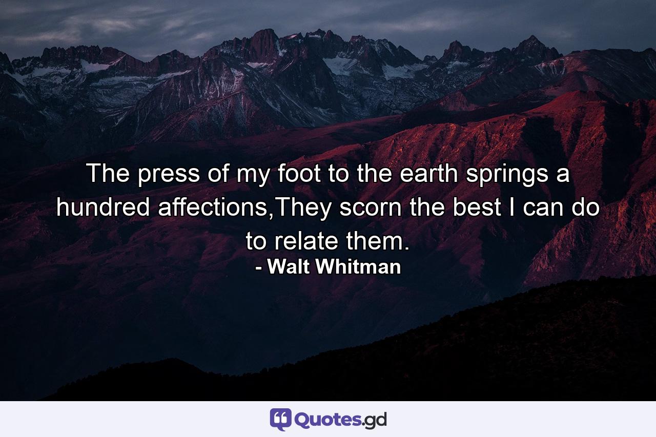 The press of my foot to the earth springs a hundred affections,They scorn the best I can do to relate them. - Quote by Walt Whitman