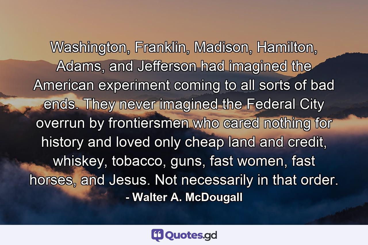 Washington, Franklin, Madison, Hamilton, Adams, and Jefferson had imagined the American experiment coming to all sorts of bad ends. They never imagined the Federal City overrun by frontiersmen who cared nothing for history and loved only cheap land and credit, whiskey, tobacco, guns, fast women, fast horses, and Jesus. Not necessarily in that order. - Quote by Walter A. McDougall