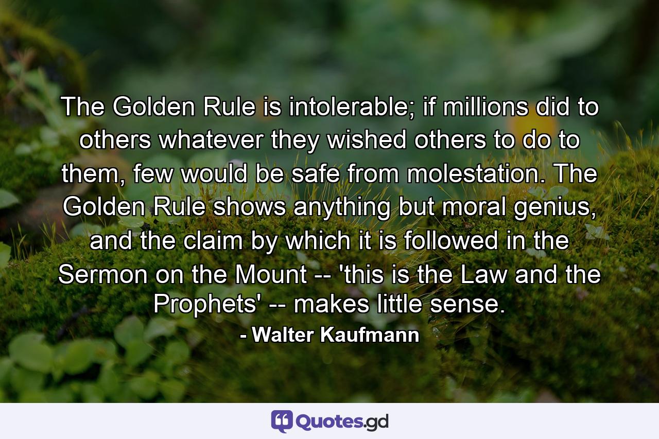 The Golden Rule is intolerable; if millions did to others whatever they wished others to do to them, few would be safe from molestation. The Golden Rule shows anything but moral genius, and the claim by which it is followed in the Sermon on the Mount -- 'this is the Law and the Prophets' -- makes little sense. - Quote by Walter Kaufmann