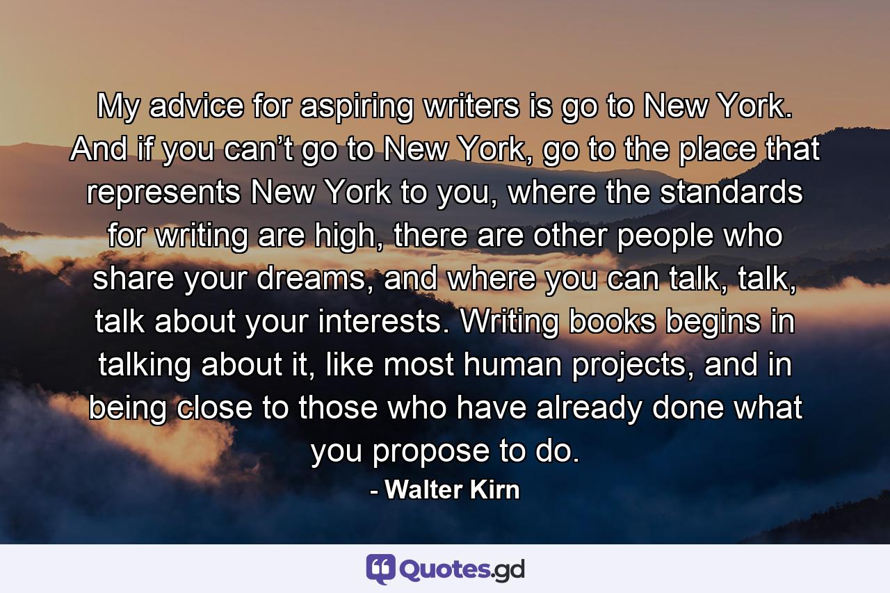 My advice for aspiring writers is go to New York. And if you can’t go to New York, go to the place that represents New York to you, where the standards for writing are high, there are other people who share your dreams, and where you can talk, talk, talk about your interests. Writing books begins in talking about it, like most human projects, and in being close to those who have already done what you propose to do. - Quote by Walter Kirn