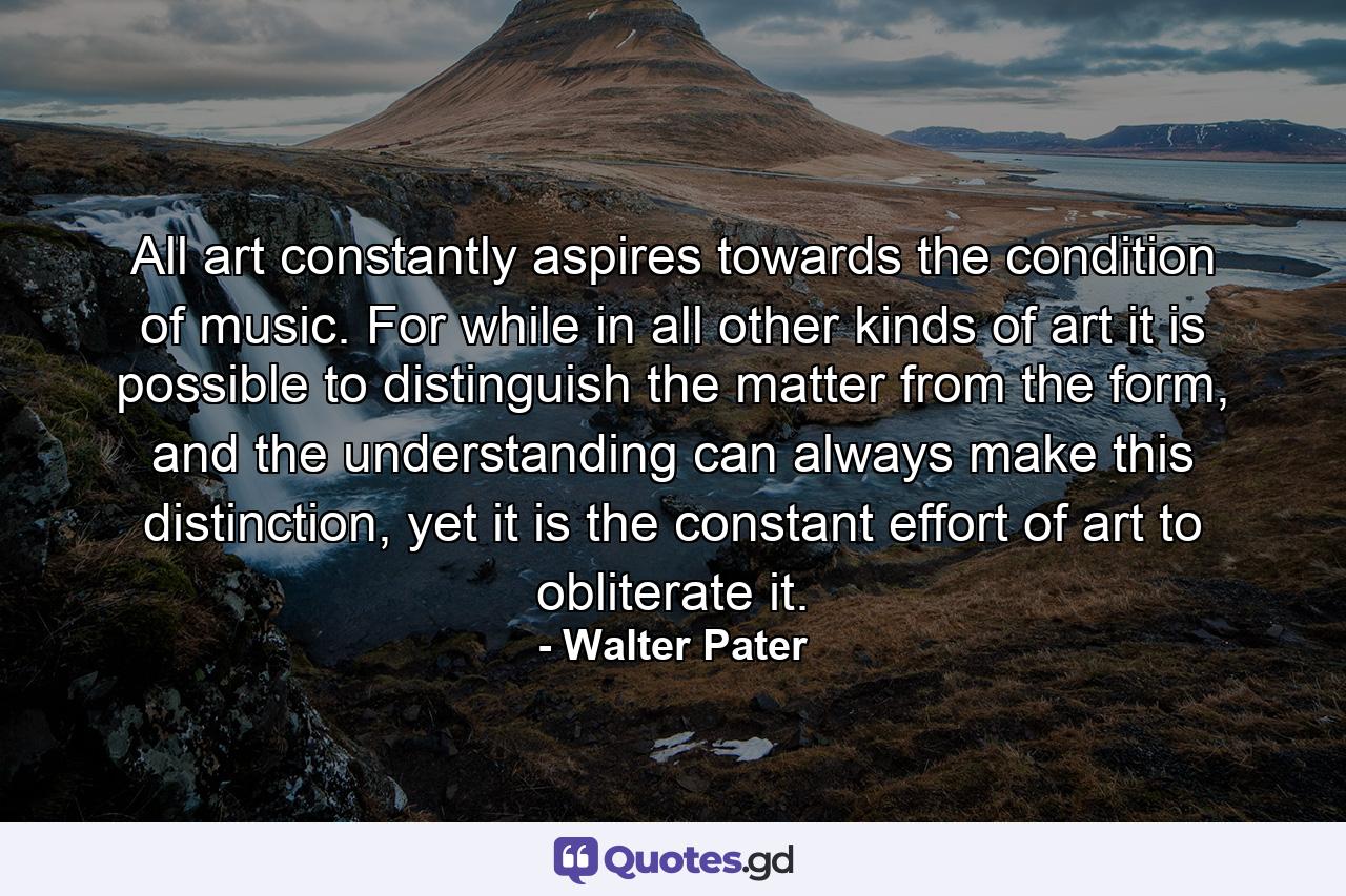 All art constantly aspires towards the condition of music. For while in all other kinds of art it is possible to distinguish the matter from the form, and the understanding can always make this distinction, yet it is the constant effort of art to obliterate it. - Quote by Walter Pater