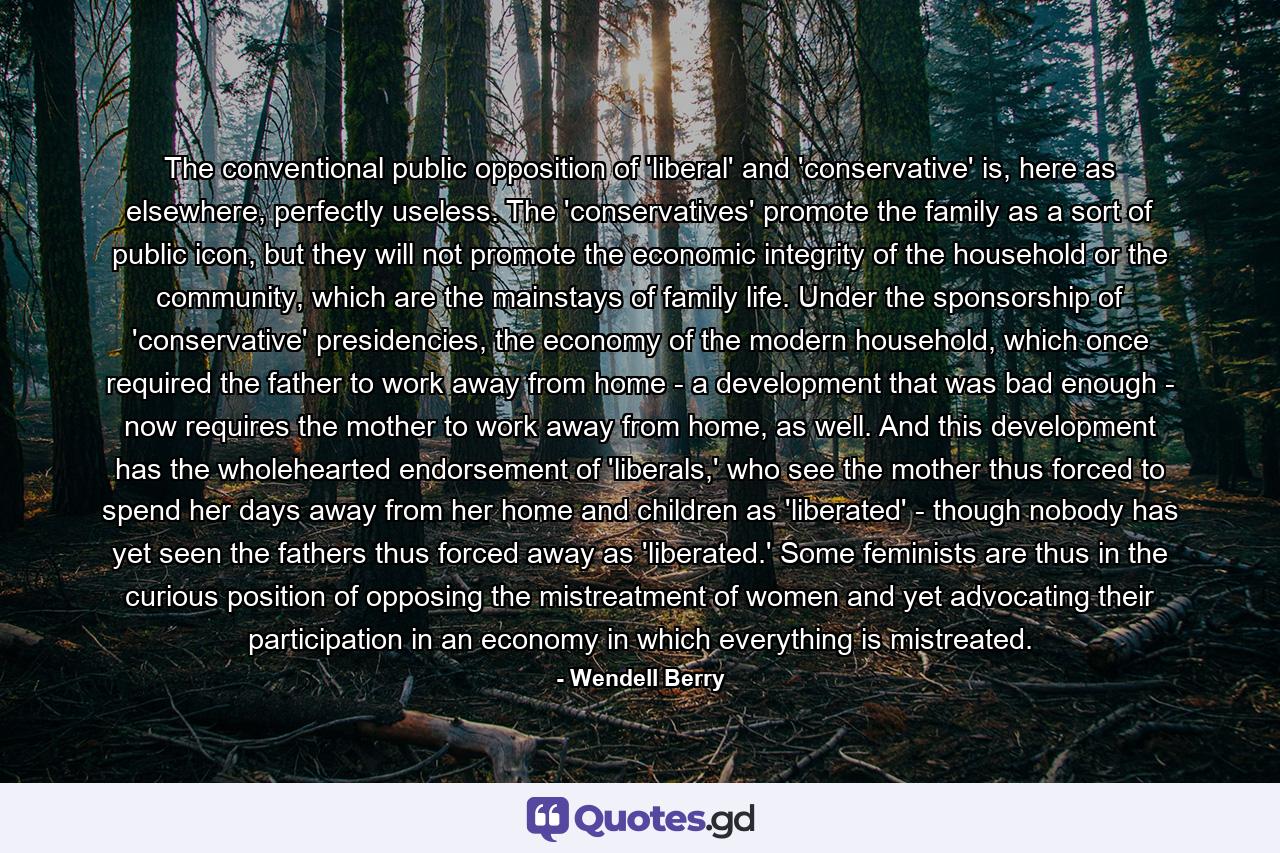 The conventional public opposition of 'liberal' and 'conservative' is, here as elsewhere, perfectly useless. The 'conservatives' promote the family as a sort of public icon, but they will not promote the economic integrity of the household or the community, which are the mainstays of family life. Under the sponsorship of 'conservative' presidencies, the economy of the modern household, which once required the father to work away from home - a development that was bad enough - now requires the mother to work away from home, as well. And this development has the wholehearted endorsement of 'liberals,' who see the mother thus forced to spend her days away from her home and children as 'liberated' - though nobody has yet seen the fathers thus forced away as 'liberated.' Some feminists are thus in the curious position of opposing the mistreatment of women and yet advocating their participation in an economy in which everything is mistreated. - Quote by Wendell Berry